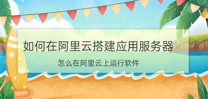 如何在阿里云搭建应用服务器 怎么在阿里云上运行软件？